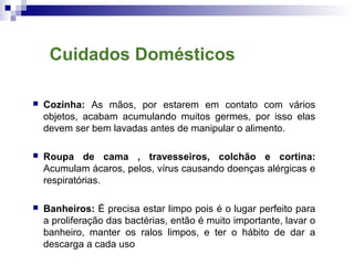  Cozinha: As mãos, por estarem em contato com vários
objetos, acabam acumulando muitos germes, por isso elas
devem ser bem lavadas antes de manipular o alimento.
 Roupa de cama , travesseiros, colchão e cortina:
Acumulam ácaros, pelos, vírus causando doenças alérgicas e
respiratórias.
 Banheiros: É precisa estar limpo pois é o lugar perfeito para
a proliferação das bactérias, então é muito importante, lavar o
banheiro, manter os ralos limpos, e ter o hábito de dar a
descarga a cada uso
Cuidados Domésticos
 