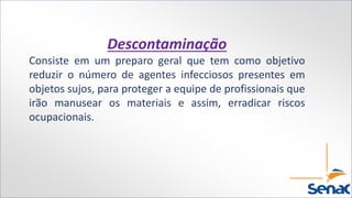Descontaminação
Consiste em um preparo geral que tem como objetivo
reduzir o número de agentes infecciosos presentes em
objetos sujos, para proteger a equipe de profissionais que
irão manusear os materiais e assim, erradicar riscos
ocupacionais.
 