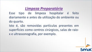 Limpeza Preparatória
Esse tipo de limpeza hospitalar é feito
diariamente e antes da utilização do ambiente ou
do quarto.
Isto é, são removidas partículas presentes em
superfícies como centros cirúrgicos, salas de raio-
x e ultrassonografia, por exemplo.
 