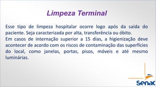 Limpeza Terminal
Esse tipo de limpeza hospitalar ocorre logo após da saída do
paciente. Seja caracterizada por alta, transferência ou óbito.
Em casos de internação superior a 15 dias, a higienização deve
acontecer de acordo com os riscos de contaminação das superfícies
do local, como janelas, portas, pisos, móveis e até mesmo
luminárias.
 