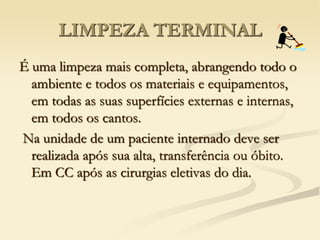 LIMPEZA TERMINAL
É uma limpeza mais completa, abrangendo todo o
ambiente e todos os materiais e equipamentos,
em todas as suas superfícies externas e internas,
em todos os cantos.
Na unidade de um paciente internado deve ser
realizada após sua alta, transferência ou óbito.
Em CC após as cirurgias eletivas do dia.
 