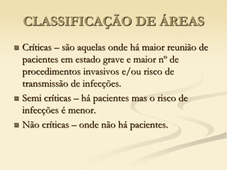 CLASSIFICAÇÃO DE ÁREAS
 Críticas – são aquelas onde há maior reunião de
pacientes em estado grave e maior nº de
procedimentos invasivos e/ou risco de
transmissão de infecções.
 Semi críticas – há pacientes mas o risco de
infecções é menor.
 Não críticas – onde não há pacientes.
 