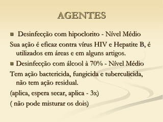AGENTES
 Desinfecção com hipoclorito - Nível Médio
Sua ação é eficaz contra vírus HIV e Hepatite B, é
utilizados em áreas e em alguns artigos.
 Desinfecção com álcool à 70% - Nível Médio
Tem ação bactericida, fungicida e tuberculicida,
não tem ação residual.
(aplica, espera secar, aplica - 3x)
( não pode misturar os dois)
 