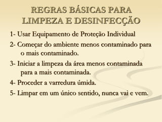REGRAS BÁSICAS PARA
LIMPEZA E DESINFECÇÃO
1- Usar Equipamento de Proteção Individual
2- Começar do ambiente menos contaminado para
o mais contaminado.
3- Iniciar a limpeza da área menos contaminada
para a mais contaminada.
4- Proceder a varredura úmida.
5- Limpar em um único sentido, nunca vai e vem.
 