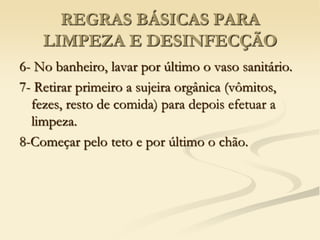 REGRAS BÁSICAS PARA
LIMPEZA E DESINFECÇÃO
6- No banheiro, lavar por último o vaso sanitário.
7- Retirar primeiro a sujeira orgânica (vômitos,
fezes, resto de comida) para depois efetuar a
limpeza.
8-Começar pelo teto e por último o chão.
 