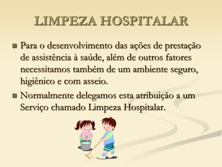 LIMPEZA HOSPITALAR
 Para o desenvolvimento das ações de prestação
de assistência à saúde, além de outros fatores
necessitamos também de um ambiente seguro,
higiênico e com asseio.
 Normalmente delegamos esta atribuição a um
Serviço chamado Limpeza Hospitalar.
 