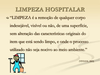 LIMPEZA HOSPITALAR
 “LIMPEZA é a remoção de qualquer corpo
indesejável, visível ou não, de uma superfície,
sem alteração das características originais do
item que está sendo limpo, e onde o processo
utilizado não seja nocivo ao meio ambiente.”
(VIVIANI, 2003)
 