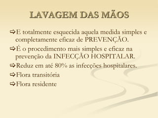 LAVAGEM DAS MÃOS
E totalmente esquecida aquela medida simples e
completamente eficaz de PREVENÇÃO.
É o procedimento mais simples e eficaz na
prevenção da INFECÇÃO HOSPITALAR.
Reduz em até 80% as infecções hospitalares.
Flora transitória
Flora residente
 