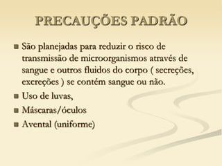 PRECAUÇÕES PADRÃO
 São planejadas para reduzir o risco de
transmissão de microorganismos através de
sangue e outros fluidos do corpo ( secreções,
excreções ) se contém sangue ou não.
 Uso de luvas,
 Máscaras/óculos
 Avental (uniforme)
 