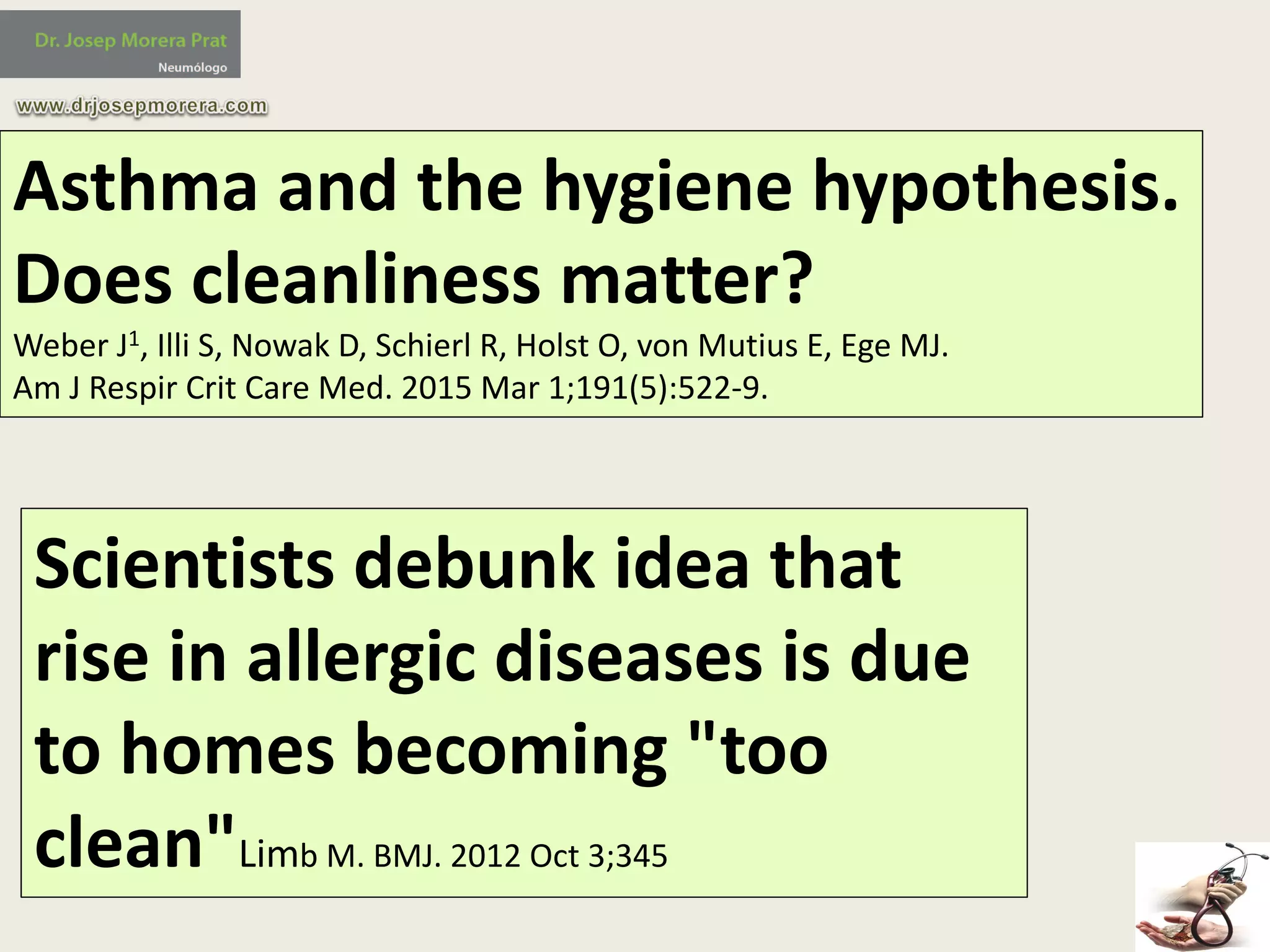 Asthma	and	the	hygiene	hypothesis.	
Does	cleanliness	matter?
Weber	J1,	Illi S,	Nowak	D,	Schierl R,	Holst	O,	von	Mutius E,	Ege MJ.	
Am	J	Respir Crit Care	Med.	2015	Mar	1;191(5):522-9.
Scientists	debunk	idea	that	
rise	in	allergic	diseases	is	due	
to	homes	becoming	"too	
clean"Limb M.	BMJ.	2012	Oct	3;345
 