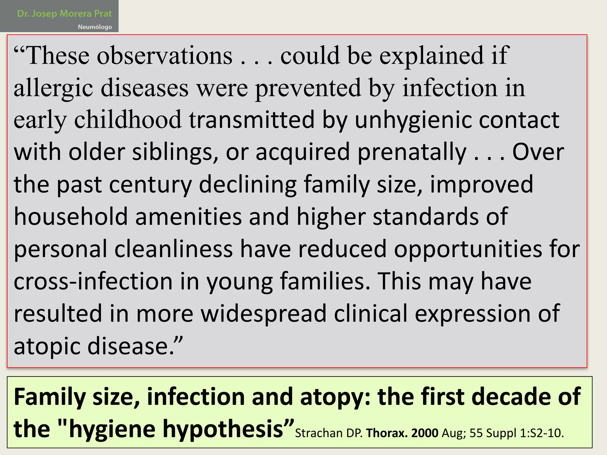 “These observations . . . could be explained if
allergic diseases were prevented by infection in
early childhood transmitted	by	unhygienic	contact	
with	older	siblings,	or	acquired	prenatally	.	.	.	Over	
the	past	century	declining	family	size,	improved	
household	amenities	and	higher	standards	of	
personal	cleanliness	have	reduced	opportunities	for	
cross-infection	in	young	families.	This	may	have	
resulted	in	more	widespread	clinical	expression	of	
atopic	disease.”
Family	size,	infection	and	atopy:	the	first	decade	of	
the	"hygiene	hypothesis”Strachan DP.	Thorax.	2000	Aug;	55	Suppl 1:S2-10.
 