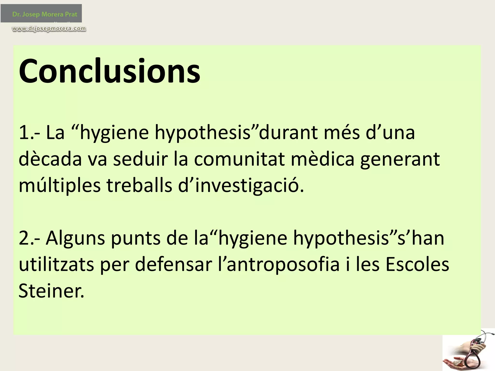 Conclusions
1.- La	“hygiene hypothesis”durant més	d’una	
dècada	va	seduir	la	comunitat	mèdica	generant	
múltiples	treballs	d’investigació.
2.- Alguns	punts	de	la“hygiene hypothesis”s’han
utilitzats	per	defensar	l’antroposofia	i	les	Escoles	
Steiner.
 