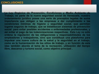 CONCLUSIONES
La Ley Orgánica de Prevención, Condiciones y Medio Ambiente de
Trabajo, es parte de la nueva seguridad social de Venezuela, nuestro
ordenamiento jurídico posee una serie de preceptos legales de suma
importancia que obligan a las empresas a dar cumplimiento a las
condiciones mínimas de higiene y seguridad social, que permitan
lugares seguros de trabajo, que se establezcan sistemas de prevención
social para evitar posibles accidentes o enfermedades profesionales, y
así evitar el pago de las indemnizaciones respectivas. Esta Ley no sólo
ordena la regulación de las obligaciones y responsabilidades de los
empleadores y trabajadores, sino que constituye una plataforma para
impulsar una nueva cultura de la salud y la seguridad en el trabajo,
como es la humanización de los sitios de trabajo, y en función de esta
idea también aborda el tema de la recreación, utilización del tiempo
libre, descanso y turismo social, como objetivo principal .
 