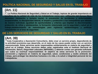 POLÍTICA NACIONAL DE SEGURIDAD Y SALUD EN EL TRABAJO
(Art. 11)
 La Política Nacional de Seguridad y Salud en el Trabajo, topicos de grande importancia en
beneficio de la calidad de vida de los trabajadores como son utilización del tiempo libre,
descanso, recreación y turismo social, la prevención de accidentes y enfermedades
ocupacionales, la discapacidad laboral, el amparo y protección a los trabajadores que laboren
de manera individual, igualdad de oportunidades y criterios que impidan la discriminación,
protección de niños y adolescentes, la formación relacionada con la seguridad y salud en el
trabajo,establecimiento de metodologías para vigilancia epidemiológica y políticas
competentes en el área de seguridad.
DE LOS SERVICIOS DE SEGURIDAD Y SALUD EN EL TRABAJO
(Art. 39)
Cada Cooperativa o Asociación Comunitaria, debe crear un servicio propio, dependiendo de
la actividad económica que desarrolle, en el resto de los casos puede contar con un servicio
mancomunado. Estos servicios serán responsables solidariamente en materia de seguridad y
salud en el trabajo. Estos servicios deben estar registrados ante el Instituto Nacional de
Prevención, Salud y Seguridad Laborales (INPSASEL) y deberán contar con garantía suficiente
que cubra su eventual responsabilidad. El objetivo de estos servicios es la promoción,
prevención y vigilancia en materia de seguridad, salud, condiciones y medio ambiente del
trabajo, para proteger los derechos humanos a la vida, a la salud e integridad personal de los
trabajadores.
 