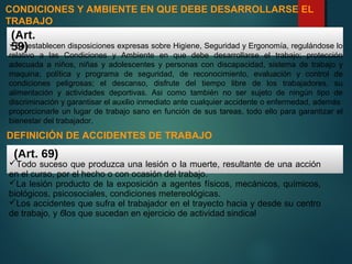 Se establecen disposiciones expresas sobre Higiene, Seguridad y Ergonomía, regulándose lo
relativo a las Condiciones y Ambiente en que debe desarrollarse el trabajo; protección
adecuada a niños, niñas y adolescentes y personas con discapacidad, sistema de trabajo y
maquina; política y programa de seguridad, de reconocimiento, evaluación y control de
condiciones peligrosas; el descanso, disfrute del tiempo libre de los trabajadores, su
alimentación y actividades deportivas. Asi como también no ser sujeto de ningún tipo de
discriminación y garantisar el auxilio inmediato ante cualquier accidente o enfermedad, además
proporcionarle un lugar de trabajo sano en función de sus tareas, todo ello para garantizar el
bienestar del trabajador.
CONDICIONES Y AMBIENTE EN QUE DEBE DESARROLLARSE EL
TRABAJO
(Art.
59)
Todo suceso que produzca una lesión o la muerte, resultante de una acción
en el curso, por el hecho o con ocasión del trabajo.
La lesión producto de la exposición a agentes físicos, mecánicos, químicos,
biológicos, psicosociales, condiciones metereológicas.
Los accidentes que sufra el trabajador en el trayecto hacia y desde su centro
de trabajo, y 6los que sucedan en ejercicio de actividad sindical
(Art. 69)
DEFINICIÓN DE ACCIDENTES DE TRABAJO
 