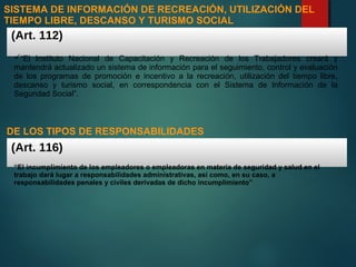 SISTEMA DE INFORMACIÓN DE RECREACIÓN, UTILIZACIÓN DEL
TIEMPO LIBRE, DESCANSO Y TURISMO SOCIAL
(Art. 112)
“El Instituto Nacional de Capacitación y Recreación de los Trabajadores creará y
mantendrá actualizado un sistema de información para el seguimiento, control y evaluación
de los programas de promoción e incentivo a la recreación, utilización del tiempo libre,
descanso y turismo social, en correspondencia con el Sistema de Información de la
Seguridad Social”.
DE LOS TIPOS DE RESPONSABILIDADES
(Art. 116)
“El incumplimiento de los empleadores o empleadoras en materia de seguridad y salud en el
trabajo dará lugar a responsabilidades administrativas, así como, en su caso, a
responsabilidades penales y civiles derivadas de dicho incumplimiento”
 