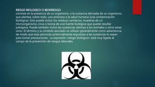 RIESGO BIOLOGICO O BIORRIESGO: 
consiste en la presencia de un organismo, o la sustancia derivada de un organismo, 
que plantea, sobre todo, una amenaza a la salud humana (una contaminación 
biológica). Esto puede incluir los residuos sanitarios, muestras de un 
microorganismo, virus o toxina de una fuente biológica que puede resultar 
patógena. Puede también incluir las sustancias dañinas a los animales y otros seres 
vivos. El término y su símbolo asociado se utilizan generalmente como advertencia, 
de modo que esas personas potencialmente expuestas a las sustancias lo sepan 
para tomar precauciones. La expresión «riesgo biológico» está muy ligada al 
campo de la prevención de riesgos laborales. 
 