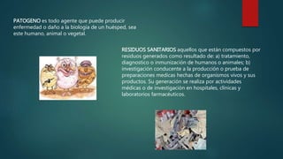 PATOGENO es todo agente que puede producir 
enfermedad o daño a la biología de un huésped, sea 
este humano, animal o vegetal. 
RESIDUOS SANITARIOS aquellos que están compuestos por 
residuos generados como resultado de: a) tratamiento, 
diagnostico o inmunización de humanos o animales; b) 
investigación conducente a la producción o prueba de 
preparaciones medicas hechas de organismos vivos y sus 
productos. Su generación se realiza por actividades 
médicas o de investigación en hospitales, clínicas y 
laboratorios farmacéuticos. 
 