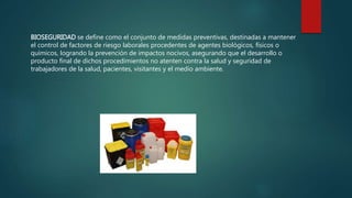 BIOSEGURIDAD se define como el conjunto de medidas preventivas, destinadas a mantener 
el control de factores de riesgo laborales procedentes de agentes biológicos, físicos o 
químicos, logrando la prevención de impactos nocivos, asegurando que el desarrollo o 
producto final de dichos procedimientos no atenten contra la salud y seguridad de 
trabajadores de la salud, pacientes, visitantes y el medio ambiente. 
