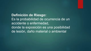 Definición de Riesgo: 
Es la probabilidad de ocurrencia de un 
accidente o enfermedad, 
donde la exposición es una posibilidad 
de lesión, daño material o ambiental. 
 