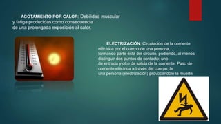 AGOTAMIENTO POR CALOR: Debilidad muscular 
y fatiga producidas como consecuencia 
de una prolongada exposición al calor. 
ELECTRIZACIÓN: Circulación de la corriente 
eléctrica por el cuerpo de una persona, 
formando parte ésta del circuito, pudiendo, al menos 
distinguir dos puntos de contacto: uno 
de entrada y otro de salida de la corriente. Paso de 
corriente eléctrica a través del cuerpo de 
una persona (electrización) provocándole la muerte 
 
