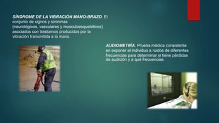 SÍNDROME DE LA VIBRACIÓN MANO-BRAZO: El 
conjunto de signos y síntomas 
(neurológicos, vasculares y musculoesqueléticos) 
asociados con trastornos producidos por la 
vibración transmitida a la mano. 
AUDIOMETRÍA. Prueba médica consistente 
en exponer al individuo a ruidos de diferentes 
frecuencias para determinar si tiene pérdidas 
de audición y a qué frecuencias. 
 