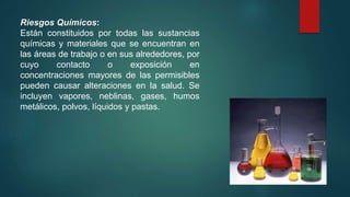 Riesgos Químicos: 
Están constituidos por todas las sustancias 
químicas y materiales que se encuentran en 
las áreas de trabajo o en sus alrededores, por 
cuyo contacto o exposición en 
concentraciones mayores de las permisibles 
pueden causar alteraciones en la salud. Se 
incluyen vapores, neblinas, gases, humos 
metálicos, polvos, líquidos y pastas. 
 