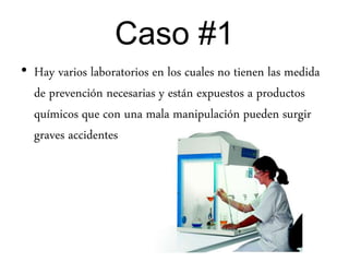 Caso #1
• Hay varios laboratorios en los cuales no tienen las medida
de prevención necesarias y están expuestos a productos
químicos que con una mala manipulación pueden surgir
graves accidentes
 