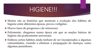  Muitas são as histórias que mostram a evolução dos hábitos de
higiene entre diferentes épocas, povos e religiões.
 Houve fases de progresso e de retrocesso;
 Felizmente, chegamos numa época em que as noções básicas de
higiene são praticamente universais;
 Embora certos hábitos ainda tenham de ser incorporados a algumas
comunidades, visando a eliminar a propagação de doenças, como
algumas parasitoses.
HIGIENE!!!
 