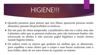  Quando paramos para pensar que nos filmes aparecem pessoas sendo
abanadas, passam despercebidos os motivos.
 Em um país de clima temperado, a justificativa não era o calor, mas sim
o péssimo odor que as pessoas exalavam, pois não tomavam banho, não
escovavam os dentes e não usavam papel higiênico e muito menos
faziam higiene íntima.
 Os nobres eram os únicos que podiam ter súditos que os abanavam,
para espalhar o mau cheiro que o corpo e suas bocas exalavam com o
mau hálito, além de ser uma forma de espantar os insetos.
HIGIENE!!!
 