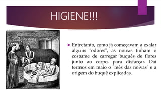  Entretanto, como já começavam a exalar
alguns "odores", as noivas tinham o
costume de carregar buquês de flores
junto ao corpo, para disfarçar. Daí
termos em maio o "mês das noivas" e a
origem do buquê explicadas.
HIGIENE!!!
 