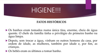 FATOS HISTÓRICOS
 Os banhos eram tomados numa única tina, enorme, cheia de água
quente. O chefe da família tinha o privilégio do primeiro banho na
água limpa.
 Depois, sem trocar a água, vinham os outros homens da casa, por
ordem de idade, as mulheres, também por idade e, por fim, as
crianças.
 Os bebês eram os últimos a tomar banho.
HIGIENE!!!
 