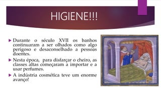  Durante o século XVII os banhos
continuaram a ser olhados como algo
perigoso e desaconselhado a pessoas
doentes.
 Nesta época, para disfarçar o cheiro, as
classes altas começaram a importar e a
usar perfumes.
 A indústria cosmética teve um enorme
avanço!
HIGIENE!!!
 