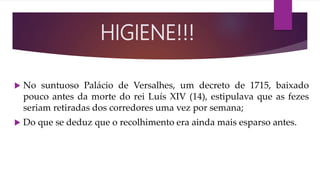  No suntuoso Palácio de Versalhes, um decreto de 1715, baixado
pouco antes da morte do rei Luís XIV (14), estipulava que as fezes
seriam retiradas dos corredores uma vez por semana;
 Do que se deduz que o recolhimento era ainda mais esparso antes.
HIGIENE!!!
 