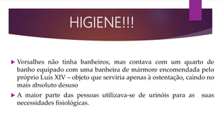  Versalhes não tinha banheiros, mas contava com um quarto de
banho equipado com uma banheira de mármore encomendada pelo
próprio Luís XIV – objeto que serviria apenas à ostentação, caindo no
mais absoluto desuso
 A maior parte das pessoas utilizava-se de urinóis para as suas
necessidades fisiológicas.
HIGIENE!!!
 