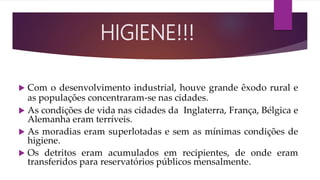  Com o desenvolvimento industrial, houve grande êxodo rural e
as populações concentraram-se nas cidades.
 As condições de vida nas cidades da Inglaterra, França, Bélgica e
Alemanha eram terríveis.
 As moradias eram superlotadas e sem as mínimas condições de
higiene.
 Os detritos eram acumulados em recipientes, de onde eram
transferidos para reservatórios públicos mensalmente.
HIGIENE!!!
 