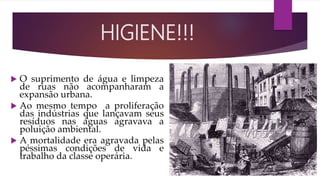  O suprimento de água e limpeza
de ruas não acompanharam a
expansão urbana.
 Ao mesmo tempo a proliferação
das indústrias que lançavam seus
resíduos nas águas agravava a
poluição ambiental.
 A mortalidade era agravada pelas
péssimas condições de vida e
trabalho da classe operária.
HIGIENE!!!
 