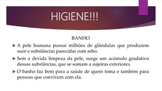 BANHO
 A pele humana possui milhões de glândulas que produzem
suor e substâncias parecidas com sebo.
 Sem a devida limpeza da pele, surge um acúmulo gradativo
dessas substâncias, que se somam a sujeiras exteriores.
 O banho faz bem para a saúde de quem toma e também para
pessoas que convivem com ela.
HIGIENE!!!
 