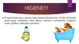  É importante que a pessoa tome banho diariamente. A falta do banho
pode gerar assaduras, mau cheiro, micoses, corrimentos vaginais,
sarna, piolho e infecções urinárias.
HIGIENE!!!
 