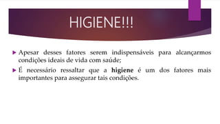  Apesar desses fatores serem indispensáveis para alcançarmos
condições ideais de vida com saúde;
 É necessário ressaltar que a higiene é um dos fatores mais
importantes para assegurar tais condições.
HIGIENE!!!
 