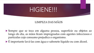 LIMPEZA DAS MÃOS
 Sempre que se toca em alguma pessoa, superfície ou objetos ao
longo do dia, as mãos ﬁcam impregnadas com agentes infecciosos e
partículas cujo consumo prejudica o organismo.
 É importante lavá-las com água e sabonete líquido ou com álcool.
HIGIENE!!!
 