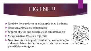  Também deve-se lavar as mãos após ir ao banheiro;
 Tocar em animais ou brinquedos;
 Segurar objetos que possam estar contaminados;
 Mexer em lixo, tossir ou espirrar;
 Não lavar as mãos pode resultar em contaminação
e desenvolvimento de doenças virais, bacterianas,
parasitárias e fúngicas.
HIGIENE!!!
 
