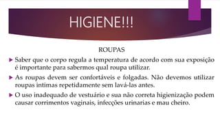 ROUPAS
 Saber que o corpo regula a temperatura de acordo com sua exposição
é importante para sabermos qual roupa utilizar.
 As roupas devem ser confortáveis e folgadas. Não devemos utilizar
roupas intimas repetidamente sem lavá-las antes.
 O uso inadequado de vestuário e sua não correta higienização podem
causar corrimentos vaginais, infecções urinarias e mau cheiro.
HIGIENE!!!
 