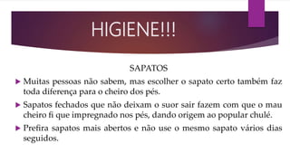 SAPATOS
 Muitas pessoas não sabem, mas escolher o sapato certo também faz
toda diferença para o cheiro dos pés.
 Sapatos fechados que não deixam o suor sair fazem com que o mau
cheiro ﬁ que impregnado nos pés, dando origem ao popular chulé.
 Preﬁra sapatos mais abertos e não use o mesmo sapato vários dias
seguidos.
HIGIENE!!!
 