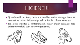 Quando utilizar tênis, devemos escolher meias de algodão e, se
necessário, passar talco apropriado antes de colocar as meias.
 Em locais sujeitos à contaminação, evitar andar descalço para
evitar o contágio com micro-organismos;
HIGIENE!!!
 