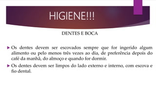 DENTES E BOCA
 Os dentes devem ser escovados sempre que for ingerido algum
alimento ou pelo menos três vezes ao dia, de preferência depois do
café da manhã, do almoço e quando for dormir.
 Os dentes devem ser limpos do lado externo e interno, com escova e
ﬁo dental.
HIGIENE!!!
 