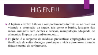  A higiene envolve hábitos e comportamentos individuais e coletivos
visando a promoção da saúde, tais como o banho, lavagem das
mãos, cuidados com dentes e cabelos, manipulação adequada de
alimentos, limpeza dos ambientes, etc....
 Higiene: é o conjunto de medidas preventivas empregadas com a
finalidade de evitar doenças, prolongar a vida e promover a saúde
física e mental do ser humano.
HIGIENE!!!
 