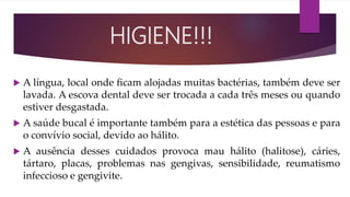  A língua, local onde ﬁcam alojadas muitas bactérias, também deve ser
lavada. A escova dental deve ser trocada a cada três meses ou quando
estiver desgastada.
 A saúde bucal é importante também para a estética das pessoas e para
o convívio social, devido ao hálito.
 A ausência desses cuidados provoca mau hálito (halitose), cáries,
tártaro, placas, problemas nas gengivas, sensibilidade, reumatismo
infeccioso e gengivite.
HIGIENE!!!
 