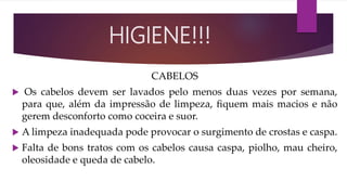CABELOS
 Os cabelos devem ser lavados pelo menos duas vezes por semana,
para que, além da impressão de limpeza, ﬁquem mais macios e não
gerem desconforto como coceira e suor.
 A limpeza inadequada pode provocar o surgimento de crostas e caspa.
 Falta de bons tratos com os cabelos causa caspa, piolho, mau cheiro,
oleosidade e queda de cabelo.
HIGIENE!!!
 