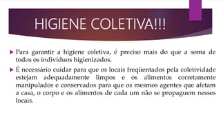 HIGIENE COLETIVA!!!
 Para garantir a higiene coletiva, é preciso mais do que a soma de
todos os indivíduos higienizados.
 É necessário cuidar para que os locais freqüentados pela coletividade
estejam adequadamente limpos e os alimentos corretamente
manipulados e conservados para que os mesmos agentes que afetam
a casa, o corpo e os alimentos de cada um não se propaguem nesses
locais.
 